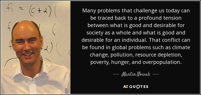 Many problems that challenge us today can be traced back to a profound tension between what is good and desirable for society as a whole and what is good and desirable for an individual. That conflict can be found in global problems such as climate change, pollution, resource depletion, poverty, hunger, and overpopulation. - Martin Nowak