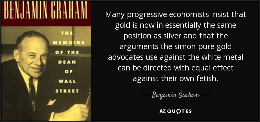 Many progressive economists insist that gold is now in essentially the same position as silver and that the arguments the simon-pure gold advocates use against the white metal can be directed with equal effect against their own fetish. - Benjamin Graham