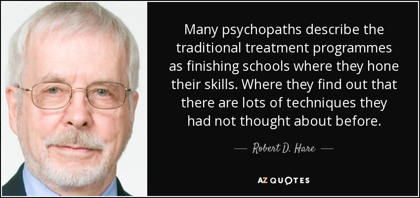 Many psychopaths describe the traditional treatment programmes as finishing schools where they hone their skills. Where they find out that there are lots of techniques they had not thought about before. - Robert D. Hare