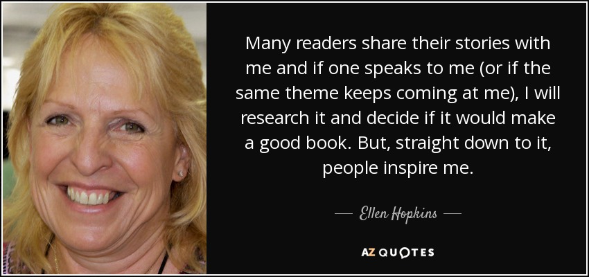 Many readers share their stories with me and if one speaks to me (or if the same theme keeps coming at me), I will research it and decide if it would make a good book. But, straight down to it, people inspire me. - Ellen Hopkins