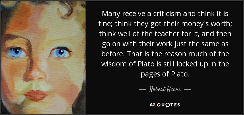 Many receive a criticism and think it is fine; think they got their money's worth; think well of the teacher for it, and then go on with their work just the same as before. That is the reason much of the wisdom of Plato is still locked up in the pages of Plato. - Robert Henri