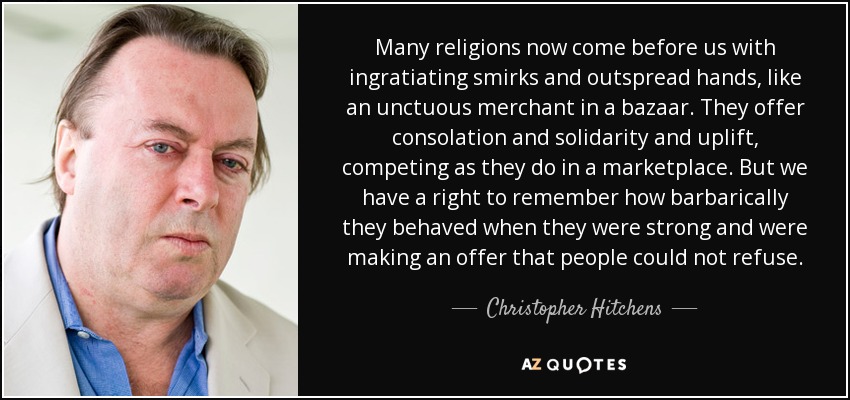 Many religions now come before us with ingratiating smirks and outspread hands, like an unctuous merchant in a bazaar. They offer consolation and solidarity and uplift, competing as they do in a marketplace. But we have a right to remember how barbarically they behaved when they were strong and were making an offer that people could not refuse. - Christopher Hitchens