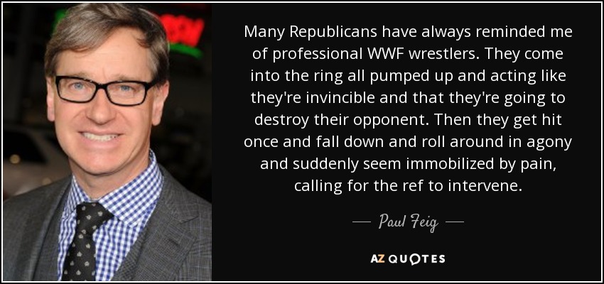 Many Republicans have always reminded me of professional WWF wrestlers. They come into the ring all pumped up and acting like they're invincible and that they're going to destroy their opponent. Then they get hit once and fall down and roll around in agony and suddenly seem immobilized by pain, calling for the ref to intervene. - Paul Feig