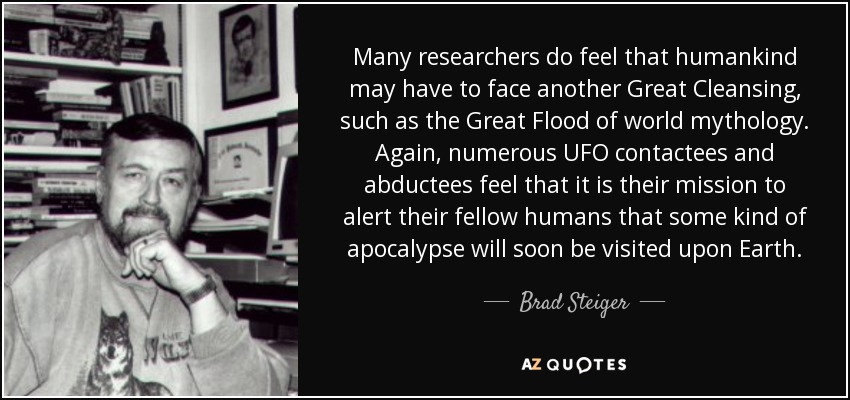 Many researchers do feel that humankind may have to face another Great Cleansing, such as the Great Flood of world mythology. Again, numerous UFO contactees and abductees feel that it is their mission to alert their fellow humans that some kind of apocalypse will soon be visited upon Earth. - Brad Steiger