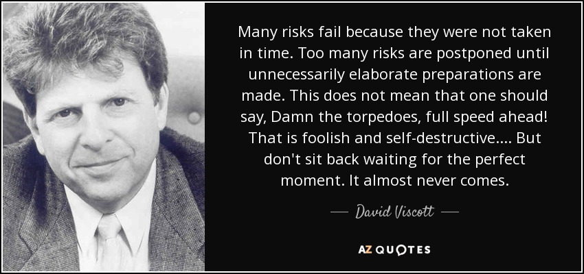 Many risks fail because they were not taken in time. Too many risks are postponed until unnecessarily elaborate preparations are made. This does not mean that one should say, Damn the torpedoes, full speed ahead! That is foolish and self-destructive. . . . But don't sit back waiting for the perfect moment. It almost never comes. - David Viscott