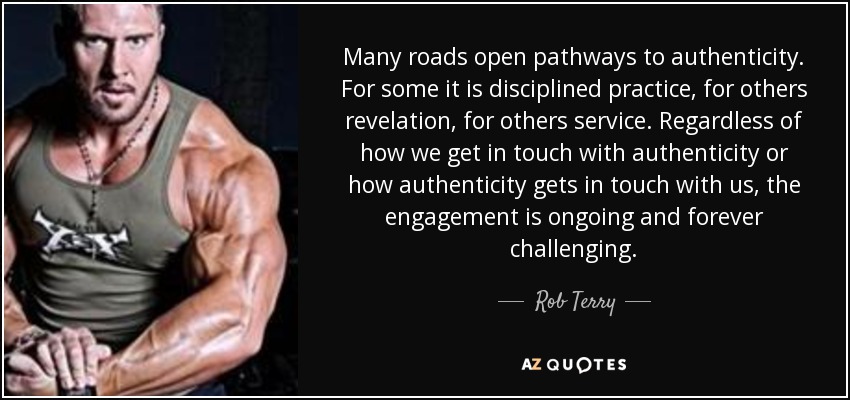 Many roads open pathways to authenticity. For some it is disciplined practice, for others revelation, for others service. Regardless of how we get in touch with authenticity or how authenticity gets in touch with us, the engagement is ongoing and forever challenging. - Rob Terry