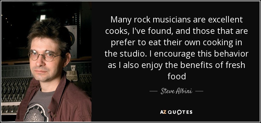 Many rock musicians are excellent cooks, I've found, and those that are prefer to eat their own cooking in the studio. I encourage this behavior as I also enjoy the benefits of fresh food - Steve Albini