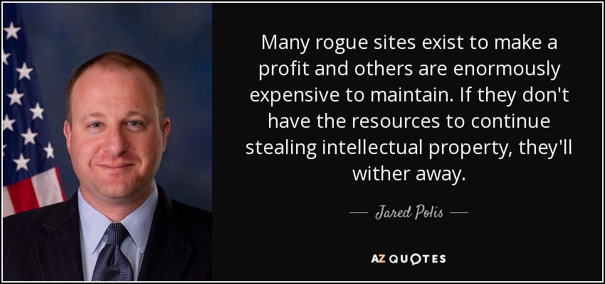 Many rogue sites exist to make a profit and others are enormously expensive to maintain. If they don't have the resources to continue stealing intellectual property, they'll wither away. - Jared Polis