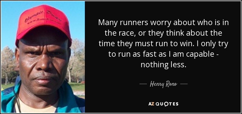 Many runners worry about who is in the race, or they think about the time they must run to win. I only try to run as fast as I am capable - nothing less. - Henry Rono