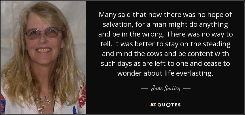 Many said that now there was no hope of salvation, for a man might do anything and be in the wrong. There was no way to tell. It was better to stay on the steading and mind the cows and be content with such days as are left to one and cease to wonder about life everlasting. - Jane Smiley