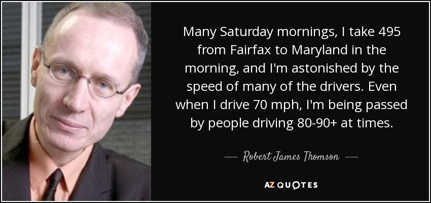 Many Saturday mornings, I take 495 from Fairfax to Maryland in the morning, and I'm astonished by the speed of many of the drivers. Even when I drive 70 mph, I'm being passed by people driving 80-90+ at times. - Robert James Thomson