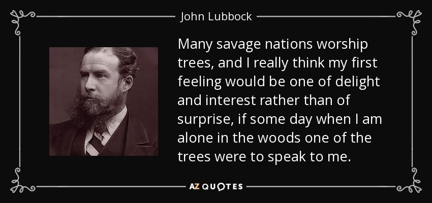 Many savage nations worship trees, and I really think my first feeling would be one of delight and interest rather than of surprise, if some day when I am alone in the woods one of the trees were to speak to me. - John Lubbock