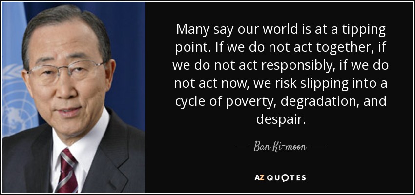 Many say our world is at a tipping point. If we do not act together, if we do not act responsibly, if we do not act now, we risk slipping into a cycle of poverty, degradation, and despair. - Ban Ki-moon