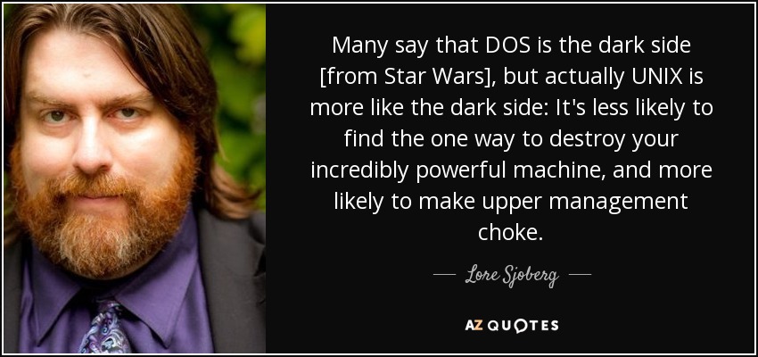 Many say that DOS is the dark side [from Star Wars], but actually UNIX is more like the dark side: It's less likely to find the one way to destroy your incredibly powerful machine, and more likely to make upper management choke. - Lore Sjoberg