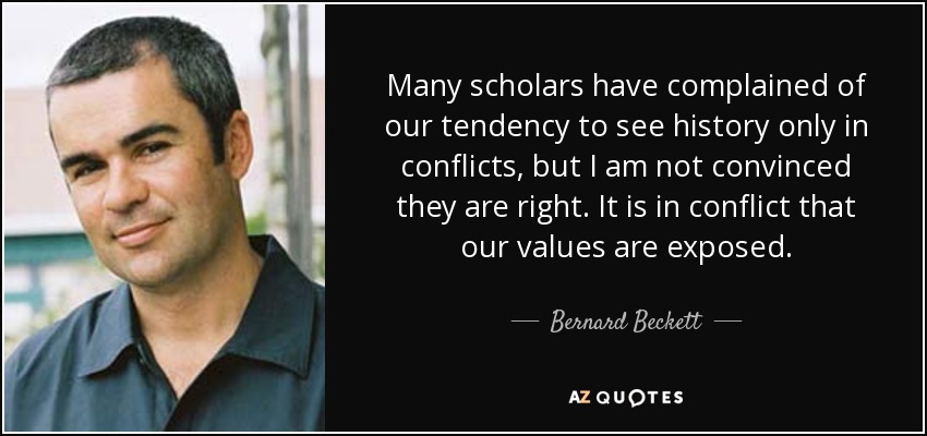 Many scholars have complained of our tendency to see history only in conflicts, but I am not convinced they are right. It is in conflict that our values are exposed. - Bernard Beckett