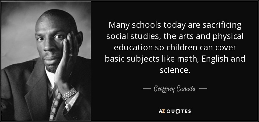 Many schools today are sacrificing social studies, the arts and physical education so children can cover basic subjects like math, English and science. - Geoffrey Canada