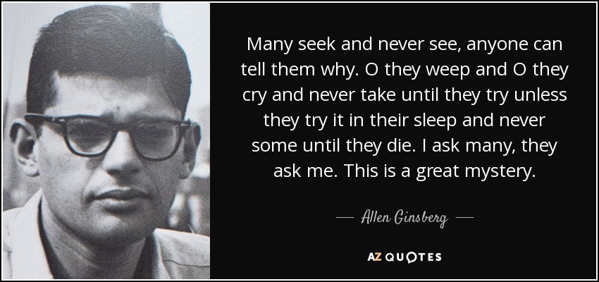 Many seek and never see, anyone can tell them why. O they weep and O they cry and never take until they try unless they try it in their sleep and never some until they die. I ask many, they ask me. This is a great mystery. - Allen Ginsberg