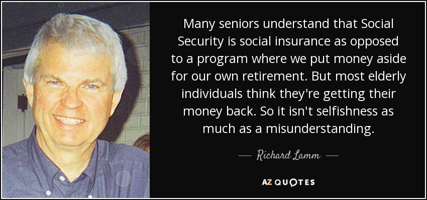 Many seniors understand that Social Security is social insurance as opposed to a program where we put money aside for our own retirement. But most elderly individuals think they're getting their money back. So it isn't selfishness as much as a misunderstanding. - Richard Lamm