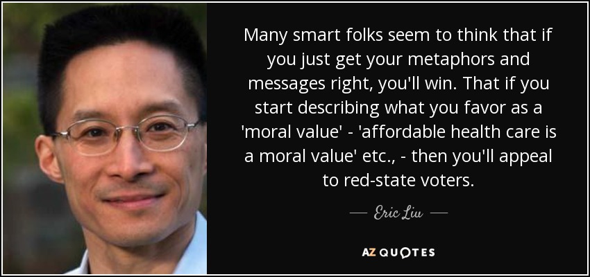 Many smart folks seem to think that if you just get your metaphors and messages right, you'll win. That if you start describing what you favor as a 'moral value' - 'affordable health care is a moral value' etc., - then you'll appeal to red-state voters. - Eric Liu
