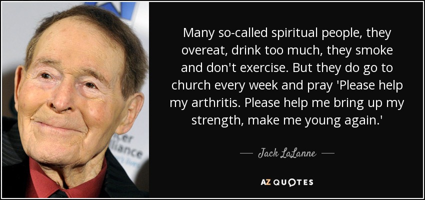 Many so-called spiritual people, they overeat, drink too much, they smoke and don't exercise. But they do go to church every week and pray 'Please help my arthritis. Please help me bring up my strength, make me young again.' - Jack LaLanne