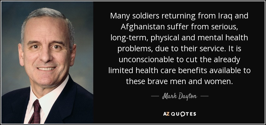 Many soldiers returning from Iraq and Afghanistan suffer from serious, long-term, physical and mental health problems, due to their service. It is unconscionable to cut the already limited health care benefits available to these brave men and women. - Mark Dayton