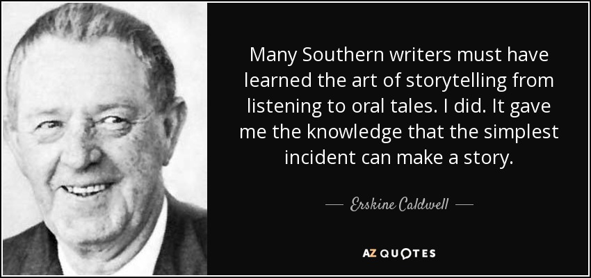 Many Southern writers must have learned the art of storytelling from listening to oral tales. I did. It gave me the knowledge that the simplest incident can make a story. - Erskine Caldwell