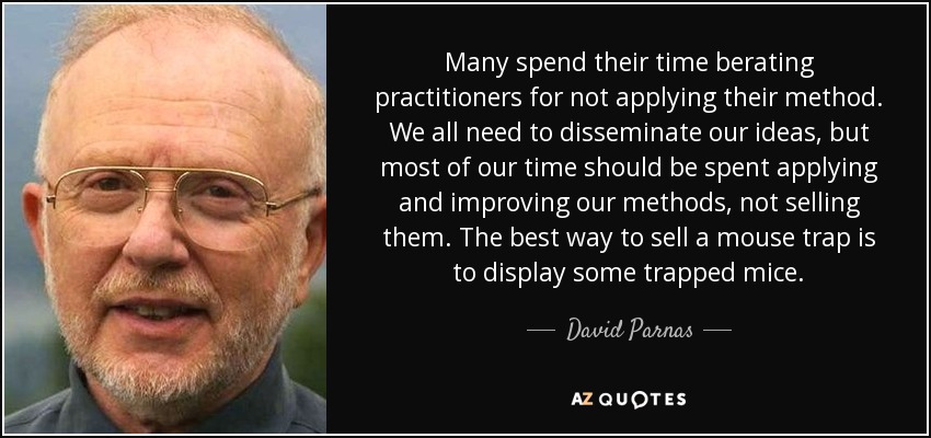 Many spend their time berating practitioners for not applying their method. We all need to disseminate our ideas, but most of our time should be spent applying and improving our methods, not selling them. The best way to sell a mouse trap is to display some trapped mice. - David Parnas