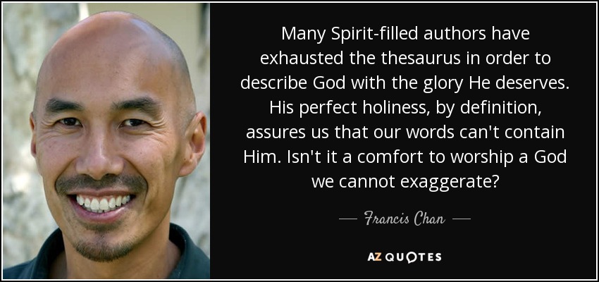 Many Spirit-filled authors have exhausted the thesaurus in order to describe God with the glory He deserves. His perfect holiness, by definition, assures us that our words can't contain Him. Isn't it a comfort to worship a God we cannot exaggerate? - Francis Chan