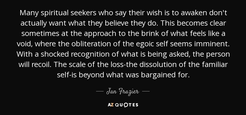 Many spiritual seekers who say their wish is to awaken don't actually want what they believe they do. This becomes clear sometimes at the approach to the brink of what feels like a void, where the obliteration of the egoic self seems imminent. With a shocked recognition of what is being asked, the person will recoil. The scale of the loss-the dissolution of the familiar self-is beyond what was bargained for. - Jan Frazier