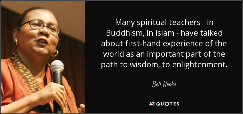 Many spiritual teachers - in Buddhism, in Islam - have talked about first-hand experience of the world as an important part of the path to wisdom, to enlightenment. - Bell Hooks
