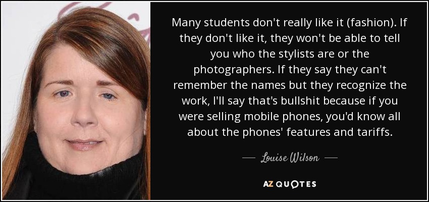 Many students don't really like it (fashion). If they don't like it, they won't be able to tell you who the stylists are or the photographers. If they say they can't remember the names but they recognize the work, I'll say that's bullshit because if you were selling mobile phones, you'd know all about the phones' features and tariffs. - Louise Wilson