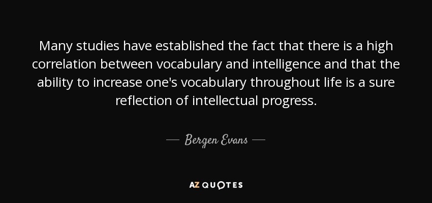 Many studies have established the fact that there is a high correlation between vocabulary and intelligence and that the ability to increase one's vocabulary throughout life is a sure reflection of intellectual progress. - Bergen Evans