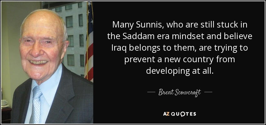 Many Sunnis, who are still stuck in the Saddam era mindset and believe Iraq belongs to them, are trying to prevent a new country from developing at all. - Brent Scowcroft
