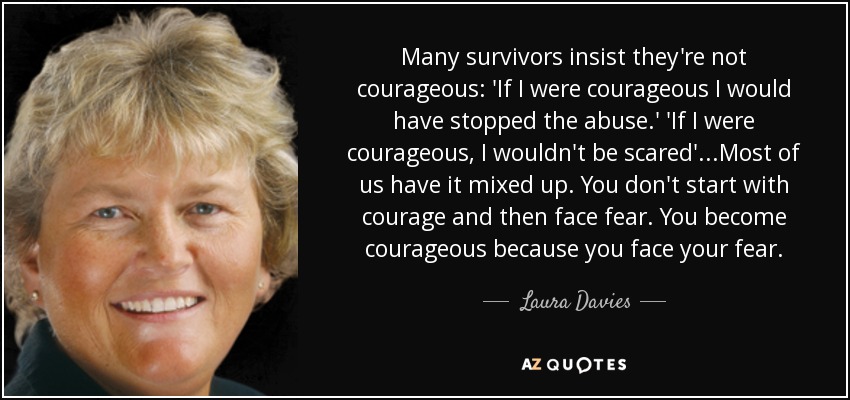 Many survivors insist they're not courageous: 'If I were courageous I would have stopped the abuse.' 'If I were courageous, I wouldn't be scared'...Most of us have it mixed up. You don't start with courage and then face fear. You become courageous because you face your fear. - Laura Davies