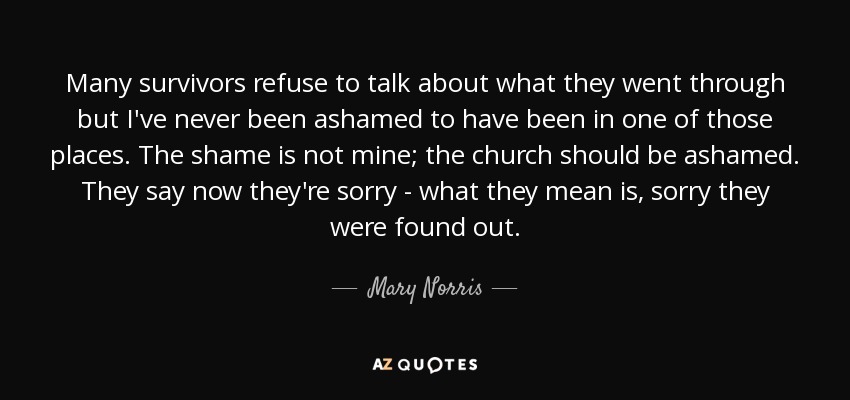 Many survivors refuse to talk about what they went through but I've never been ashamed to have been in one of those places. The shame is not mine; the church should be ashamed. They say now they're sorry - what they mean is, sorry they were found out. - Mary Norris