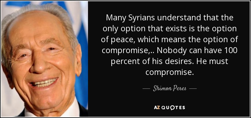 Many Syrians understand that the only option that exists is the option of peace, which means the option of compromise, .. Nobody can have 100 percent of his desires. He must compromise. - Shimon Peres