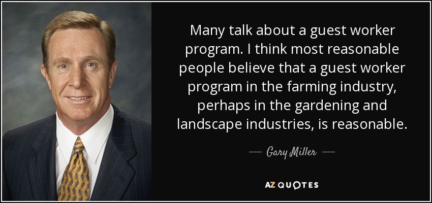 Many talk about a guest worker program. I think most reasonable people believe that a guest worker program in the farming industry, perhaps in the gardening and landscape industries, is reasonable. - Gary Miller
