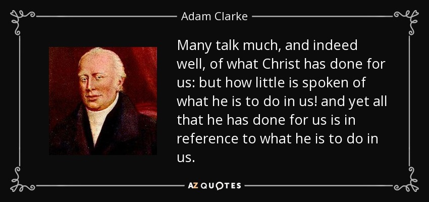 Many talk much, and indeed well, of what Christ has done for us: but how little is spoken of what he is to do in us! and yet all that he has done for us is in reference to what he is to do in us. - Adam Clarke