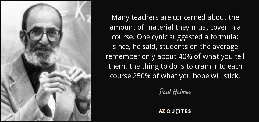 Many teachers are concerned about the amount of material they must cover in a course. One cynic suggested a formula: since, he said, students on the average remember only about 40% of what you tell them, the thing to do is to cram into each course 250% of what you hope will stick. - Paul Halmos