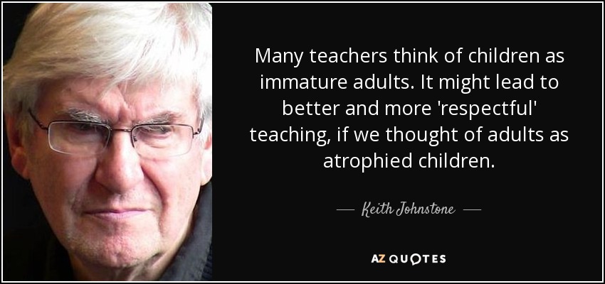 Many teachers think of children as immature adults. It might lead to better and more 'respectful' teaching, if we thought of adults as atrophied children. - Keith Johnstone