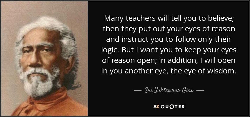Many teachers will tell you to believe; then they put out your eyes of reason and instruct you to follow only their logic. But I want you to keep your eyes of reason open; in addition, I will open in you another eye, the eye of wisdom. - Sri Yukteswar Giri