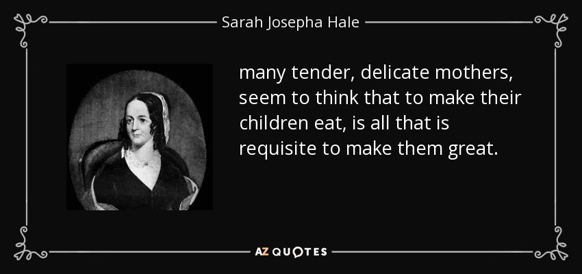 many tender, delicate mothers, seem to think that to make their children eat, is all that is requisite to make them great. - Sarah Josepha Hale