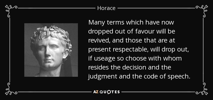 Many terms which have now dropped out of favour will be revived, and those that are at present respectable, will drop out, if useage so choose with whom resides the decision and the judgment and the code of speech. - Horace