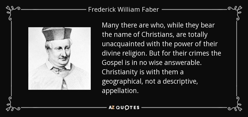 Many there are who, while they bear the name of Christians, are totally unacquainted with the power of their divine religion. But for their crimes the Gospel is in no wise answerable. Christianity is with them a geographical, not a descriptive, appellation. - Frederick William Faber