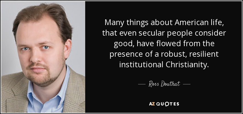 Many things about American life, that even secular people consider good, have flowed from the presence of a robust, resilient institutional Christianity. - Ross Douthat