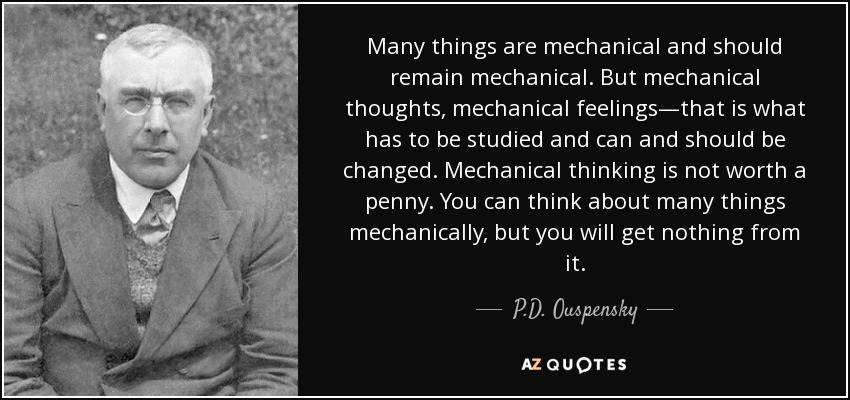 Many things are mechanical and should remain mechanical. But mechanical thoughts, mechanical feelings—that is what has to be studied and can and should be changed. Mechanical thinking is not worth a penny. You can think about many things mechanically, but you will get nothing from it. - P.D. Ouspensky