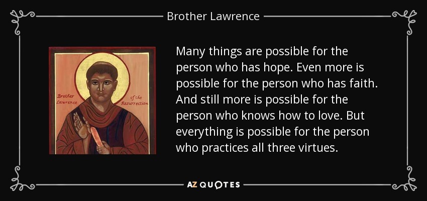 Many things are possible for the person who has hope. Even more is possible for the person who has faith. And still more is possible for the person who knows how to love. But everything is possible for the person who practices all three virtues. - Brother Lawrence