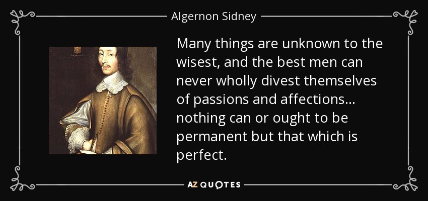 Many things are unknown to the wisest, and the best men can never wholly divest themselves of passions and affections... nothing can or ought to be permanent but that which is perfect. - Algernon Sidney
