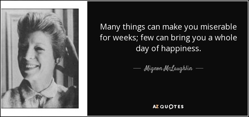 Many things can make you miserable for weeks; few can bring you a whole day of happiness. - Mignon McLaughlin