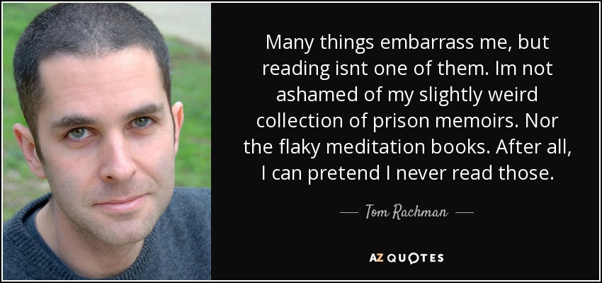 Many things embarrass me, but reading isnt one of them. Im not ashamed of my slightly weird collection of prison memoirs. Nor the flaky meditation books. After all, I can pretend I never read those. - Tom Rachman